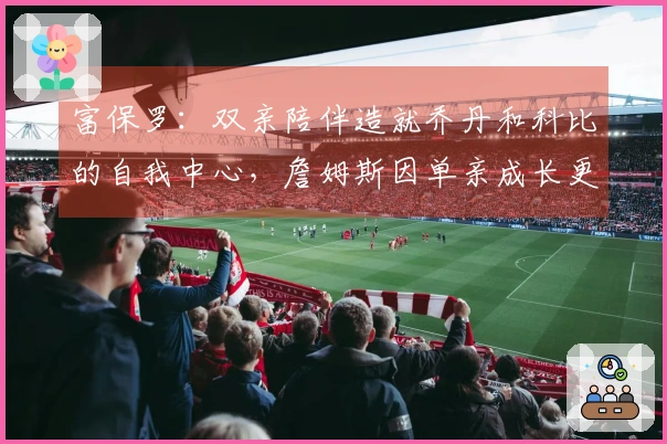 富保罗：双亲陪伴造就乔丹和科比的自我中心，詹姆斯因单亲成长更懂分享