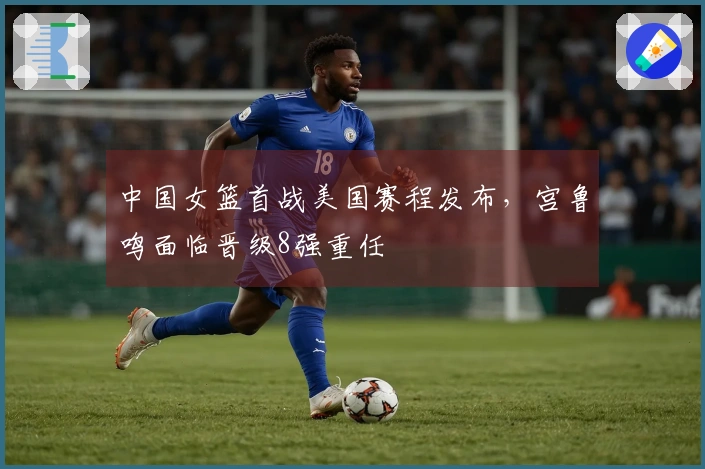 中国女篮首战美国赛程发布，宫鲁鸣面临晋级8强重任