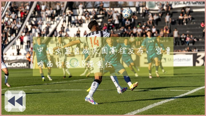 中国女篮首战美国赛程发布，宫鲁鸣面临晋级8强重任