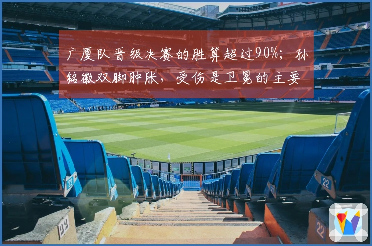 广厦队晋级决赛的胜算超过90%；孙铭徽双脚肿胀，受伤是卫冕的主要风险
